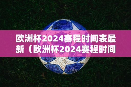 欧洲杯2024赛程时间表最新（欧洲杯2024赛程时间表最新比赛）