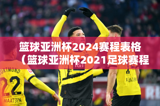 篮球亚洲杯2024赛程表格（篮球亚洲杯2021足球赛程中国）