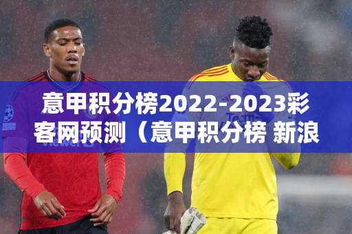 意甲积分榜2022-2023彩客网预测（意甲积分榜 新浪爱彩）