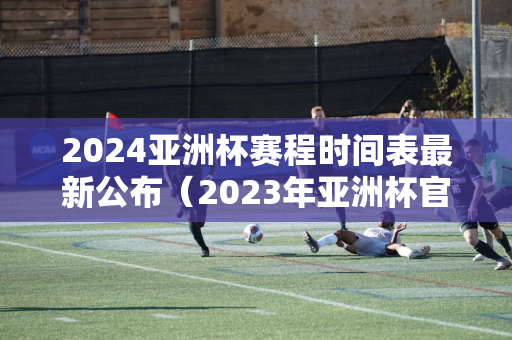 2024亚洲杯赛程时间表最新公布（2023年亚洲杯官网）
