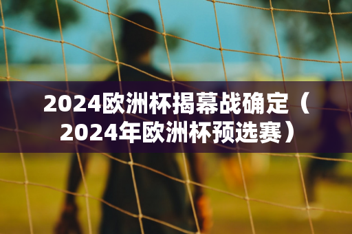 2024欧洲杯揭幕战确定（2024年欧洲杯预选赛）