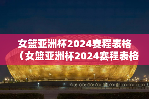 女篮亚洲杯2024赛程表格（女篮亚洲杯2024赛程表格图片）
