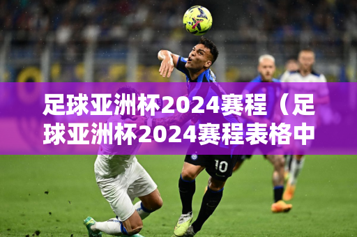 足球亚洲杯2024赛程（足球亚洲杯2024赛程表格中国队）