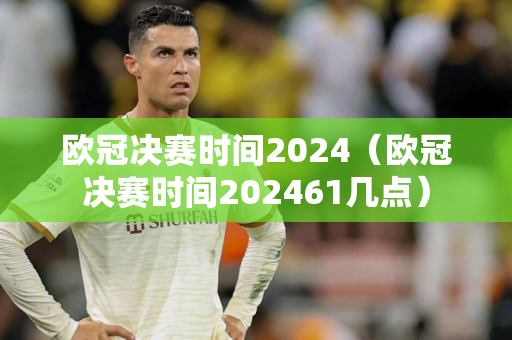 欧冠决赛时间2024（欧冠决赛时间202461几点）