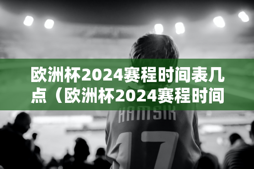 欧洲杯2024赛程时间表几点（欧洲杯2024赛程时间表几点到几点）