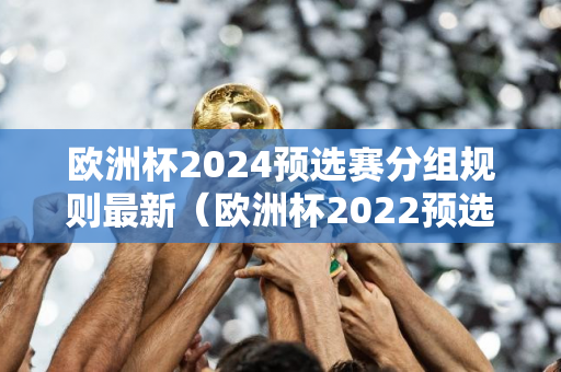 欧洲杯2024预选赛分组规则最新（欧洲杯2022预选赛）