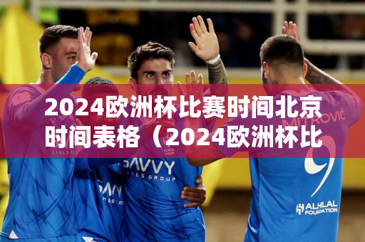 2024欧洲杯比赛时间北京时间表格（2024欧洲杯比赛时间北京时间表格）