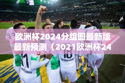 欧洲杯2024分组图最新版最新预测（2021欧洲杯24强分组）